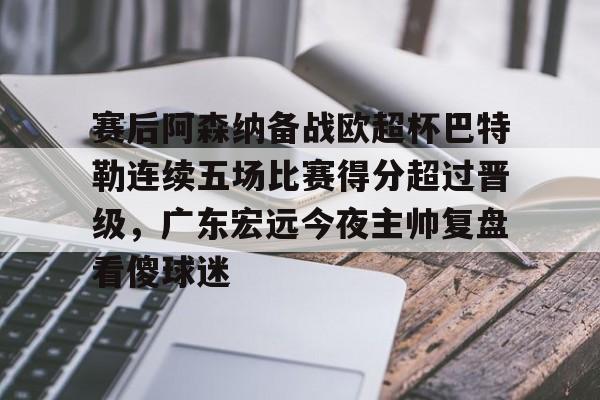 中国顶尖体育赛事平台-关于赛后阿森纳备战欧超杯巴特勒连续五场比赛得分超过晋级，广东宏远今夜主帅复盘看傻球迷的信息
