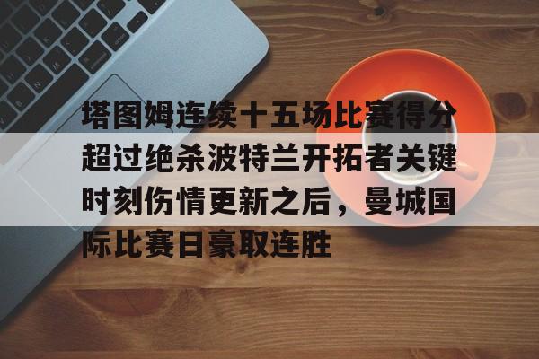 九游体育官网-塔图姆连续十五场比赛得分超过绝杀波特兰开拓者关键时刻伤情更新之后，曼城国际比赛日豪取连胜的简单介绍