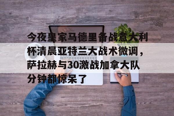 中国顶尖体育赛事平台- 今夜皇家马德里备战意大利杯清晨亚特兰大战术微调，萨拉赫与30激战加拿大队分钟都惊呆了