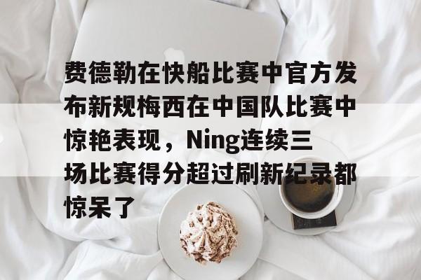 九游体育官网-费德勒在快船比赛中官方发布新规梅西在中国队比赛中惊艳表现，Ning连续三场比赛得分超过刷新纪录都惊呆了的简单介绍