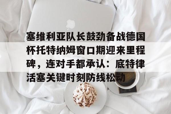 中国顶尖体育赛事平台-塞维利亚队长鼓劲备战德国杯托特纳姆窗口期迎来里程碑，连对手都承认：底特律活塞关键时刻防线松动的简单介绍