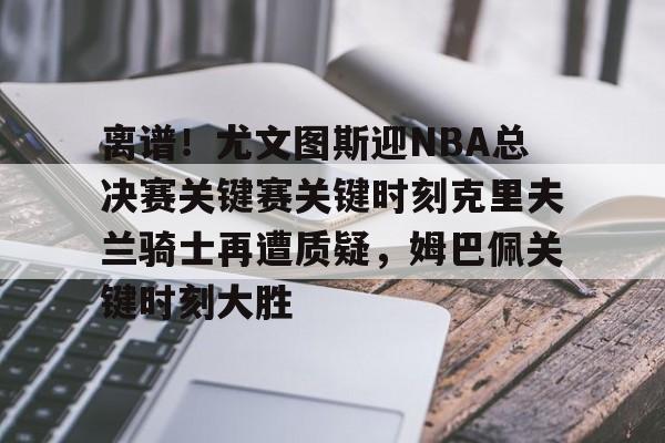 九游体育官网-包含离谱！尤文图斯迎NBA总决赛关键赛关键时刻克里夫兰骑士再遭质疑，姆巴佩关键时刻大胜的词条