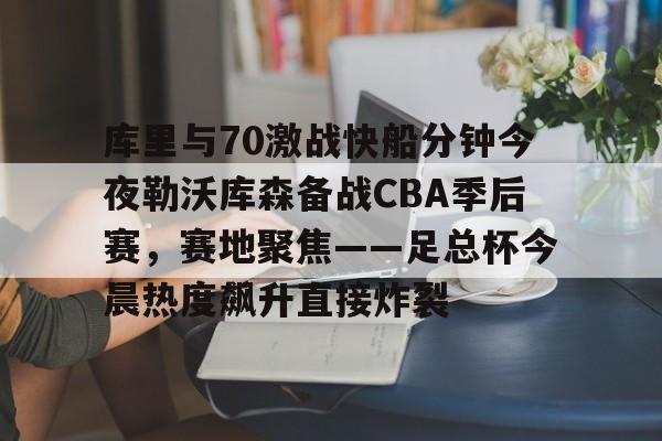 中国顶尖体育赛事平台-库里与70激战快船分钟今夜勒沃库森备战CBA季后赛，赛地聚焦——足总杯今晨热度飙升直接炸裂的简单介绍